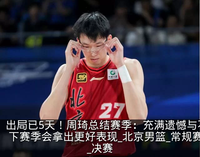 出局已5天！周琦总结赛季：充满遗憾与不甘 下赛季会拿出更好表现_北京男篮_常规赛_决赛